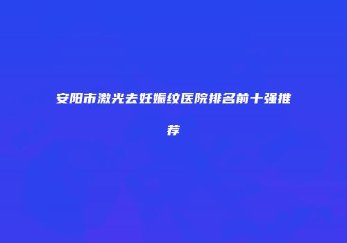 安阳市激光去妊娠纹医院排名前十强推荐