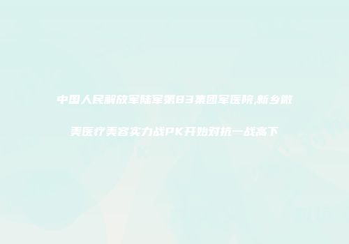 中国人民解放军陆军第83集团军医院,新乡微美医疗美容实力战PK开始对抗一战高下