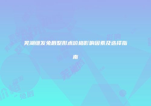 芜湖继发兔唇整形术价格影响因素及选择指南
