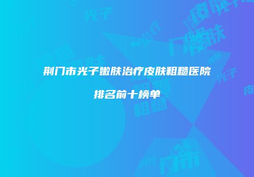 荆门市光子嫩肤治疗皮肤粗糙医院排名前十榜单