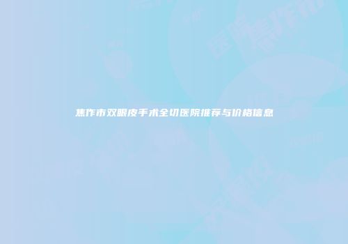 焦作市双眼皮手术全切医院推荐与价格信息