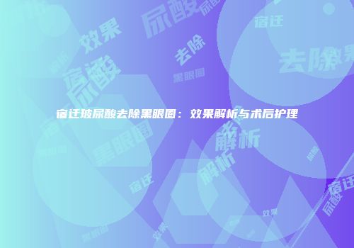 宿迁玻尿酸去除黑眼圈：效果解析与术后护理