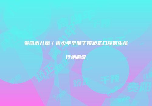 贵阳市儿童／青少年早期干预矫正口腔医生排行榜解读