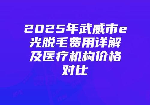 2025年武威市e光脱毛费用详解及医疗机构价格对比
