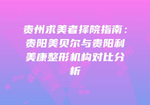 贵州求美者择院指南：贵阳美贝尔与贵阳利美康整形机构对比分析