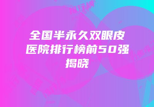全国半永久双眼皮医院排行榜前50强揭晓