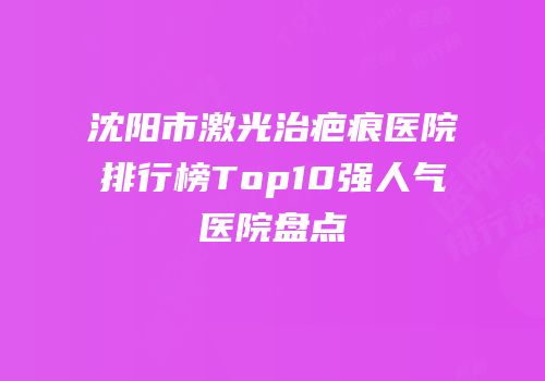 沈阳市激光治疤痕医院排行榜Top10强人气医院盘点