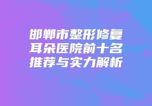 邯郸市整形修复耳朵医院前十名推荐与实力解析