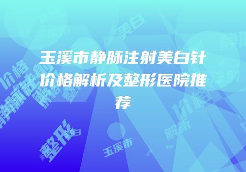玉溪市静脉注射美白针价格解析及整形医院推荐