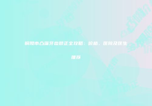 铜陵市凸嘴牙齿矫正全攻略：价格、医院及医生推荐
