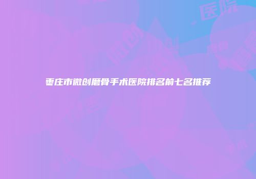 枣庄市微创磨骨手术医院排名前七名推荐