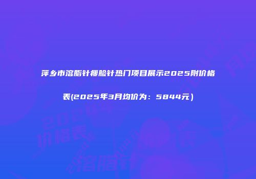 萍乡市溶脂针瘦脸针热门项目展示2025附价格表(2025年3月均价为：5844元）