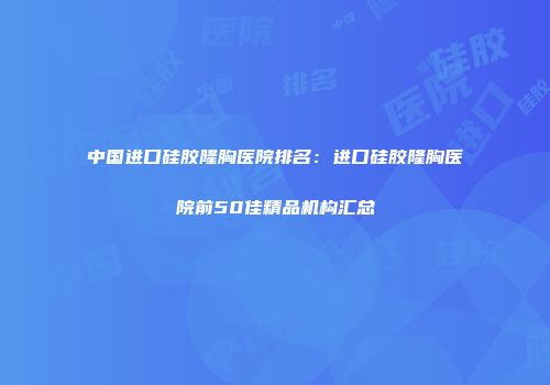 中国进口硅胶隆胸医院排名：进口硅胶隆胸医院前50佳精品机构汇总