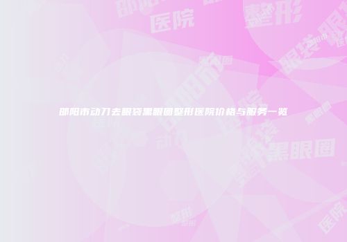 邵阳市动刀去眼袋黑眼圈整形医院价格与服务一览