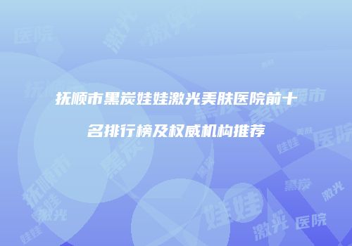 抚顺市黑炭娃娃激光美肤医院前十名排行榜及权威机构推荐