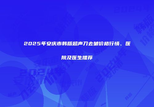 2025年安庆市韩版超声刀去皱价格行情、医院及医生推荐