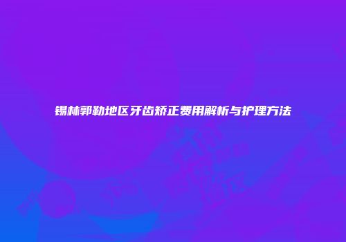 锡林郭勒地区牙齿矫正费用解析与护理方法