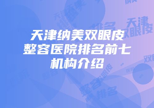 天津纳美双眼皮整容医院排名前七机构介绍