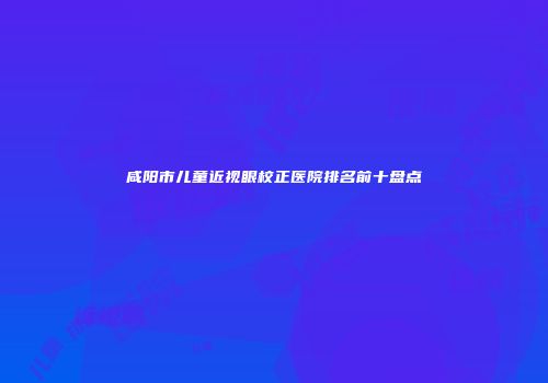 咸阳市儿童近视眼校正医院排名前十盘点