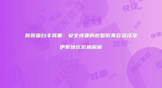 胶原蛋白丰耳垂：安全快捷的微整形美容选择及伊犁地区价格解析
