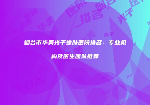烟台市华美光子嫩肤医院排名：专业机构及医生团队推荐