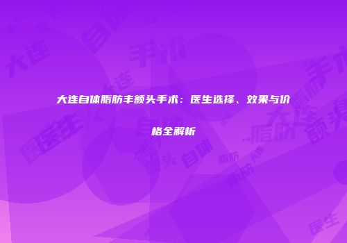 大连自体脂肪丰额头手术：医生选择、效果与价格全解析