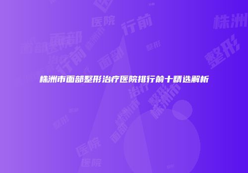 株洲市面部整形治疗医院排行前十精选解析