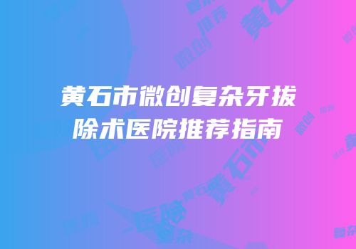 黄石市微创复杂牙拔除术医院推荐指南