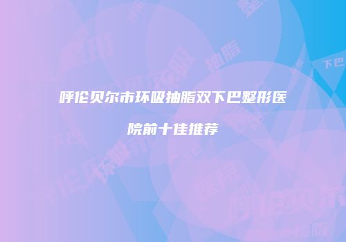 呼伦贝尔市环吸抽脂双下巴整形医院前十佳推荐