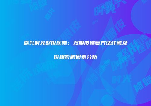 嘉兴时光整形医院：双眼皮修复方法详解及价格影响因素分析