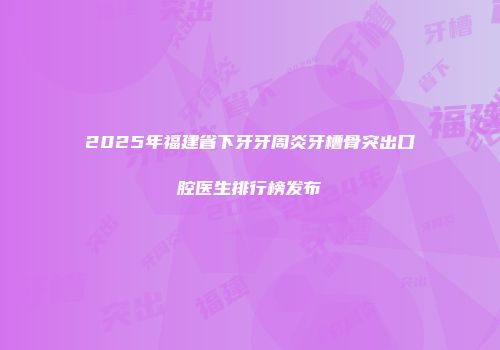2025年福建省下牙牙周炎牙槽骨突出口腔医生排行榜发布
