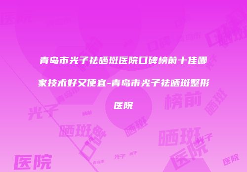 青岛市光子祛晒斑医院口碑榜前十佳哪家技术好又便宜-青岛市光子祛晒斑整形医院