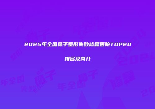 2025年全国鼻子整形失败修复医院TOP20排名及简介