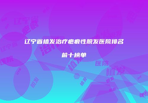 辽宁省植发治疗疤痕性脱发医院排名前十榜单