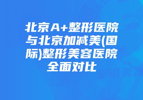北京A+整形医院与北京加减美(国际)整形美容医院全面对比