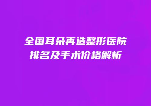 全国耳朵再造整形医院排名及手术价格解析