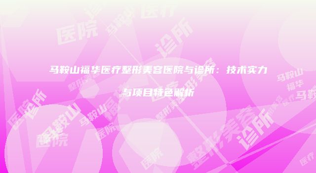 马鞍山福华医疗整形美容医院与诊所：技术实力与项目特色解析