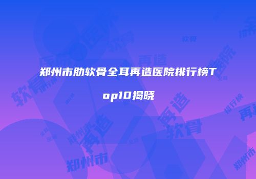 郑州市肋软骨全耳再造医院排行榜Top10揭晓