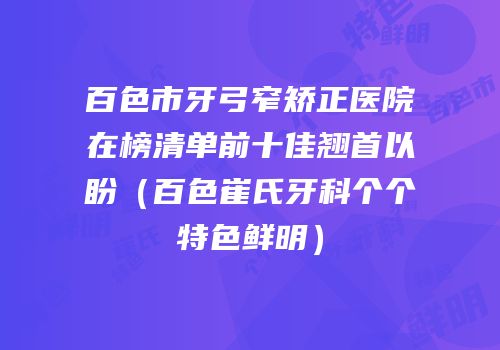 百色市牙弓窄矫正医院在榜清单前十佳翘首以盼（百色崔氏牙科个个特色鲜明）