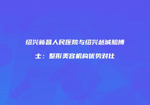 绍兴新昌人民医院与绍兴越城脸博士：整形美容机构优势对比