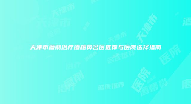 天津市磨削治疗酒糟鼻名医推荐与医院选择指南