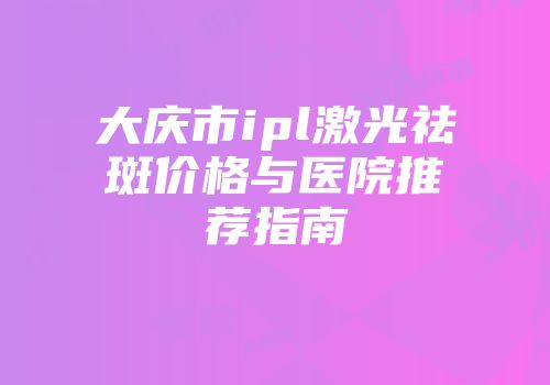 大庆市ipl激光祛斑价格与医院推荐指南