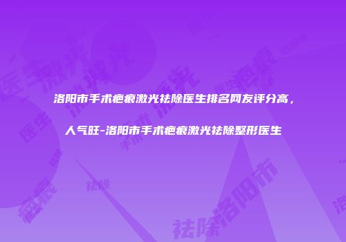 洛阳市手术疤痕激光祛除医生排名网友评分高，人气旺-洛阳市手术疤痕激光祛除整形医生