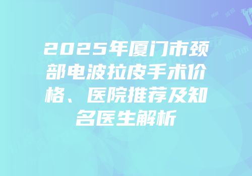 2025年厦门市颈部电波拉皮手术价格、医院推荐及知名医生解析