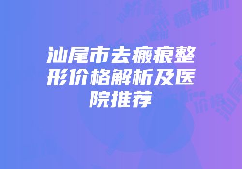 汕尾市去瘢痕整形价格解析及医院推荐