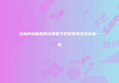 玉林市自体脂肪注射垫下巴医院排名及价格一览