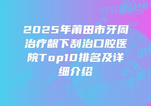 2025年莆田市牙周治疗龈下刮治口腔医院Top10排名及详细介绍