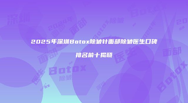 2025年深圳Botox除皱针面部除皱医生口碑排名前十揭晓