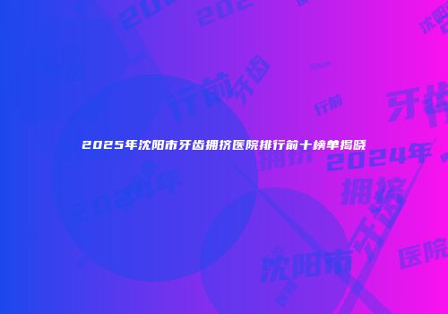 2025年沈阳市牙齿拥挤医院排行前十榜单揭晓