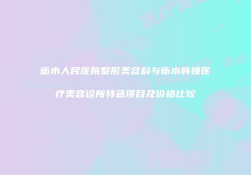 衡水人民医院整形美容科与衡水韩娅医疗美容诊所特色项目及价格比较